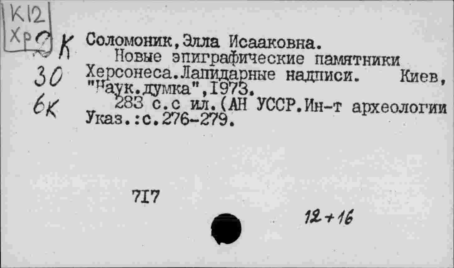 ﻿ІО
Соломоник.Злла Исааковна.
Новые эпиграфические памятники Херсонеса.Лапидарные надписи. Киев. "паук.думка",1973.
283 с.с ил.(АН УССР.Ин-т археологии Указ.:с.276-279.
717